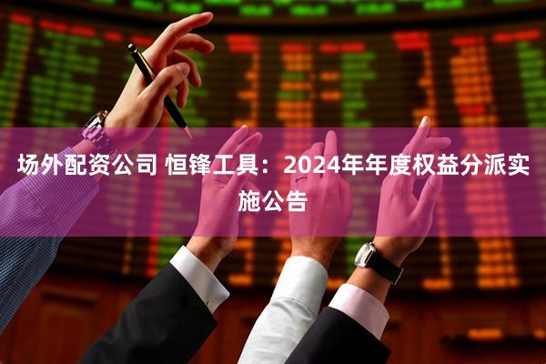场外配资公司 恒锋工具：2024年年度权益分派实施公告