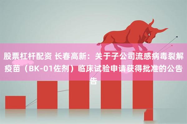 股票杠杆配资 长春高新：关于子公司流感病毒裂解疫苗（BK-01佐剂）临床试验申请获得批准的公告