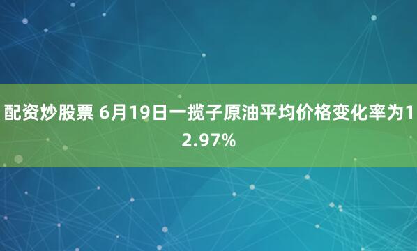 配资炒股票 6月19日一揽子原油平均价格变化率为12.97%