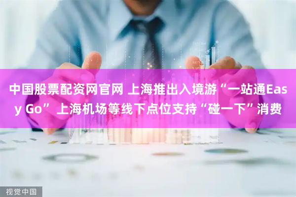 中国股票配资网官网 上海推出入境游“一站通Easy Go” 上海机场等线下点位支持“碰一下”消费
