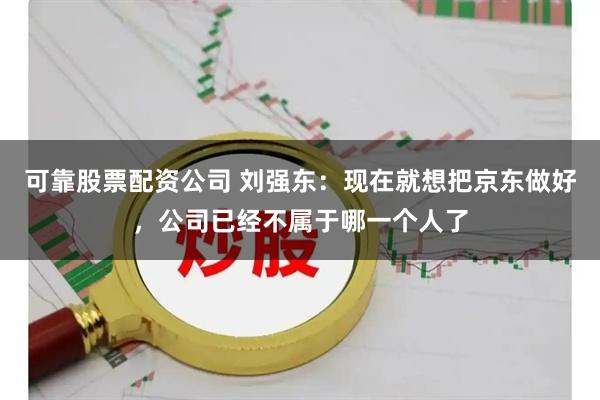 可靠股票配资公司 刘强东：现在就想把京东做好，公司已经不属于哪一个人了