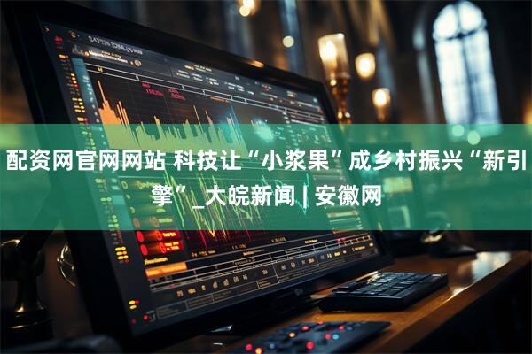 配资网官网网站 科技让“小浆果”成乡村振兴“新引擎”_大皖新闻 | 安徽网