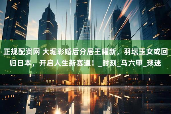 正规配资网 大堀彩婚后分居王耀新，羽坛玉女或回归日本，开启人生新赛道！_时刻_马六甲_球迷
