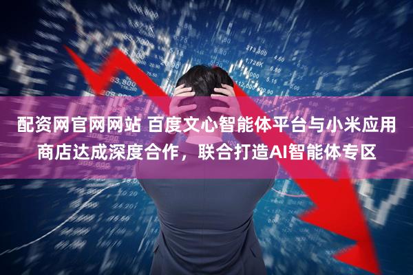 配资网官网网站 百度文心智能体平台与小米应用商店达成深度合作，联合打造AI智能体专区