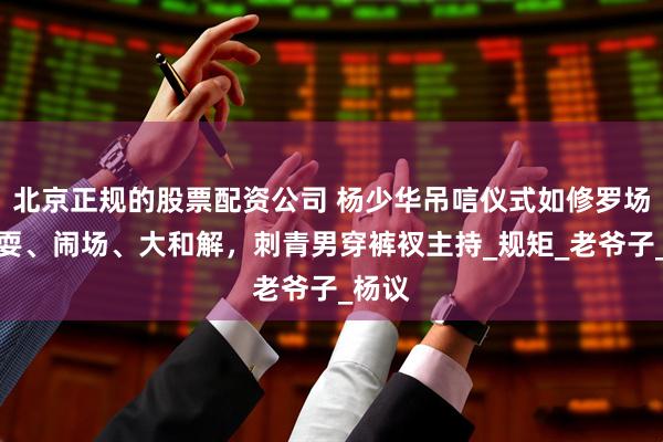北京正规的股票配资公司 杨少华吊唁仪式如修罗场！杂耍、闹场、大和解，刺青男穿裤衩主持_规矩_老爷子_杨议