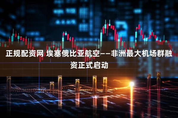 正规配资网 埃塞俄比亚航空——非洲最大机场群融资正式启动