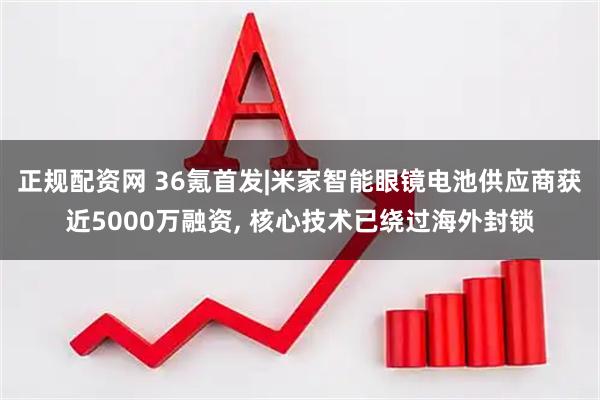 正规配资网 36氪首发|米家智能眼镜电池供应商获近5000万融资, 核心技术已绕过海外封锁