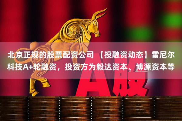 北京正规的股票配资公司 【投融资动态】雷尼尔科技A+轮融资，投资方为毅达资本、博源资本等