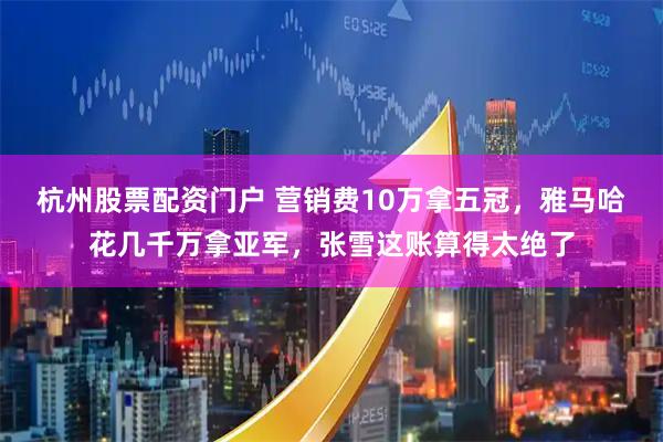 杭州股票配资门户 营销费10万拿五冠，雅马哈花几千万拿亚军，张雪这账算得太绝了