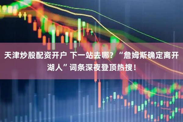 天津炒股配资开户 下一站去哪？“詹姆斯确定离开湖人”词条深夜登顶热搜！