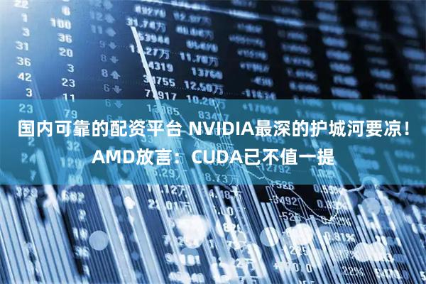 国内可靠的配资平台 NVIDIA最深的护城河要凉！AMD放言：CUDA已不值一提