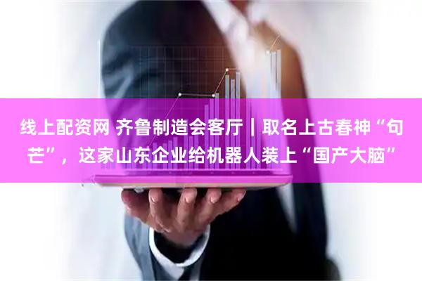 线上配资网 齐鲁制造会客厅｜取名上古春神“句芒”，这家山东企业给机器人装上“国产大脑”