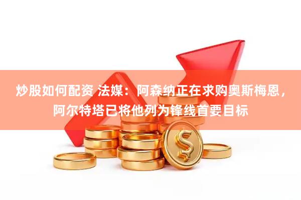 炒股如何配资 法媒：阿森纳正在求购奥斯梅恩，阿尔特塔已将他列为锋线首要目标