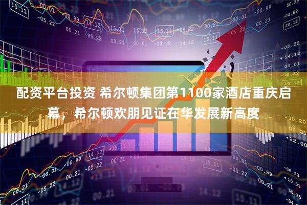 配资平台投资 希尔顿集团第1100家酒店重庆启幕，希尔顿欢朋见证在华发展新高度