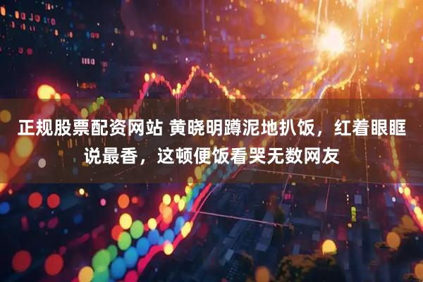 正规股票配资网站 黄晓明蹲泥地扒饭，红着眼眶说最香，这顿便饭看哭无数网友