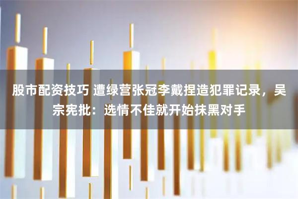 股市配资技巧 遭绿营张冠李戴捏造犯罪记录，吴宗宪批：选情不佳就开始抹黑对手