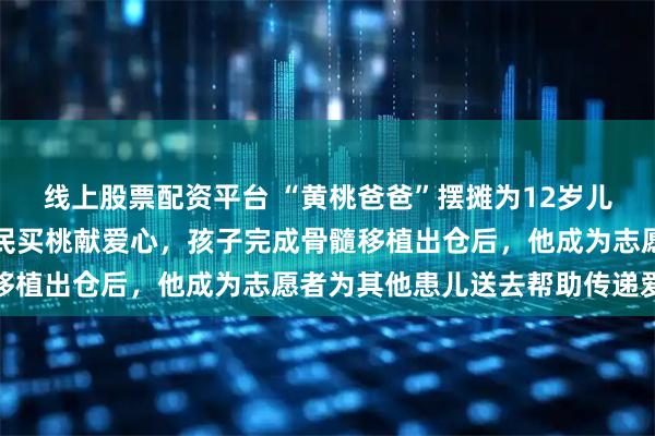线上股票配资平台 “黄桃爸爸”摆摊为12岁儿子筹措医药费，泉城市民买桃献爱心，孩子完成骨髓移植出仓后，他成为志愿者为其他患儿送去帮助传递爱心